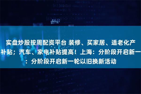 实盘炒股按周配资平台 装修、买家居、适老化产品、电瓶车也能补贴；汽车、家电补贴提高！上海：分阶段开启新一轮以旧换新活动