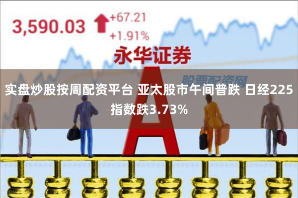 实盘炒股按周配资平台 亚太股市午间普跌 日经225指数跌3.73%