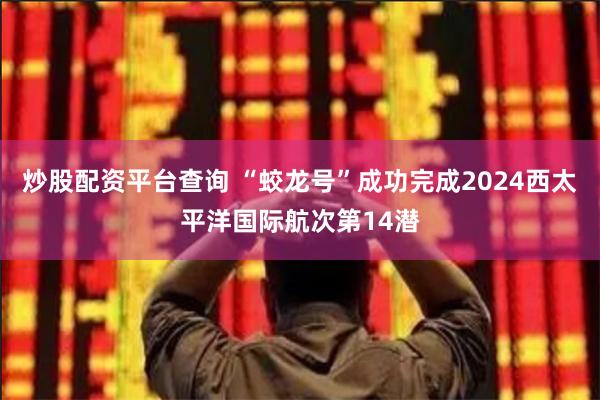 炒股配资平台查询 “蛟龙号”成功完成2024西太平洋国际航次