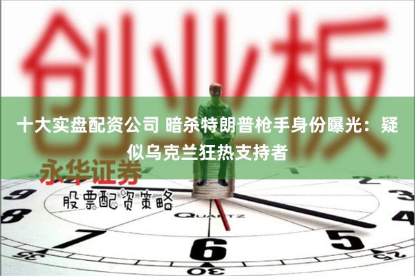 十大实盘配资公司 暗杀特朗普枪手身份曝光：疑似乌克兰狂热支持